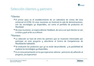 Selección clientes y partners

    Clientes
       • El   primer paso es el establecimiento de un calendario de visitas del área
           comercial al CCMV. En esas reuniones se mostrará la sala de demostraciones,
           con las tecnologías ya disponibles, así como el portfolio de productos en
           Movilidad.
       • De esas reuniones, se espera obtener feedback, de cara a ver qué clientes se van
           a visitar y qué se les va a ofrecer.
    Partners
       • La selección se hará de entre los partners que se muestren interesados por
           participar en este proyecto y adscribirse al Centro de Competencias de
           Movilidad de Valladolid.
       • Se evaluarán los productos que ya se están desarrollando     y la posibilidad de
           explotar las tecnologías ya disponibles.
       • Es en esta presentación en la que esperamos obtener   peticiones de adhesión al
           proyecto, ¡os esperamos!

Área: Estrategia y Nuevos Negocios                44
Razón Social: Telefónica
 