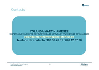 Contacto




                                      YOLANDA MARTÍN JIMÉNEZ
RESPONSABLE DEL CENTRO DE COMPETENCIA DE MOVILIDAD Y APLICACIONES DE VALLADOLID
                  yolanda.martinjimenez@telefonica.es
            Teléfono de contacto: 983 36 76 61 / 646 12 07 70




 Área: Estrategia y Nuevos Negocios             50
 Razón Social: Telefónica
 