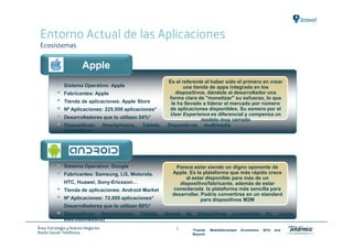 Entorno Actual de las Aplicaciones
 Ecosistemas


                        Apple
                                                               Es el referente al haber sido el primero en crear
              Sistema Operativo: Apple                                una tienda de apps integrada en los
              Fabricantes: Apple                                   dispositivos, dándole al desarrollador una
                                                                forma clara de "monetizar" su esfuerzo, lo que
              Tienda de aplicaciones: Apple Store                le ha llevado a liderar el mercado por número
              Nº Aplicaciones: 225.000 aplicaciones*            de aplicaciones disponibles. Su esmero por el
                                                                User Experience es diferencial y compensa un
              Desarrolladores que lo utilizan 54%*                            modelo muy cerrado
              Dispositivos:          Smartphones,   Tablets,   Dispositivos multimedia
              domésticos




              Sistema Operativo: Google                           Parece estar siendo un digno oponente de
              Fabricantes: Samsung, LG, Motorola,                Apple. Es la plataforma que más rápido crece
                                                                      al estar disponible para más de un
              HTC, Huawei, Sony-Ericsson…                           dispositivo/fabricante, además de estar
              Tienda de aplicaciones: Android Market             considerada la plataforma más sencilla para
                                                                 desarrollar. Podría convertirse en un standard
              Nº Aplicaciones: 72.000 aplicaciones*                           para dispositivos M2M
              Desarrolladores que lo utilizan 60%*
              Dispositivos: Smartphones,            Tablets,   demos   de     dispositivos         conectados         (tv,    coche,
              eletrodoméstico)
Área: Estrategia y Nuevos Negocios                                5         *Fuente:   MobileDeveloper   Economics   2010    and
Razón Social: Telefónica                                                    Beyond
 