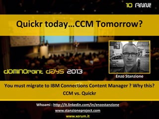 Quickr today…CCM Tomorrow?
You must migrate to IBM Connections Content Manager ? Why this?
CCM vs. Quickr
Enzo Stanzione
Whoami : http://it.linkedin.com/in/enzostanzione
www.stanzioneproject.com
www.xerum.it
 