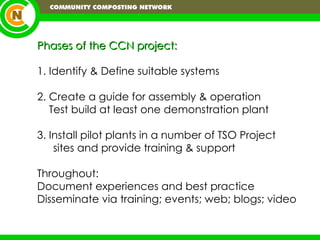 Phases of the CCN project: 1. Identify & Define suitable systems 2. Create a guide for assembly & operation Test build at least one demonstration plant  3. Install pilot plants in a number of TSO Project sites and provide training & support Throughout: Document experiences and best practice Disseminate via training; events; web; blogs; video 
