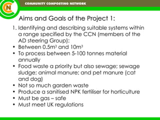 Aims and Goals of the Project 1: Identifying and describing suitable systems within a range specified by the CCN (members of the AD steering Group): Between 0.5m 3  and 10m 3   To process between 5-100 tonnes material annually Food waste a priority but also sewage; sewage sludge; animal manure; and pet manure (cat and dog) Not so much garden waste Produce a sanitised NPK fertiliser for horticulture Must be gas – safe Must meet UK regulations 
