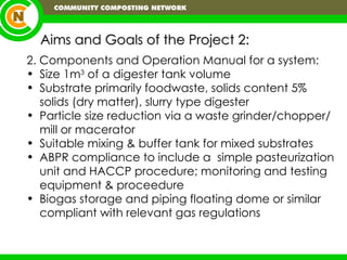 Aims and Goals of the Project 2: 2. Components and Operation Manual for a system: Size 1m 3  of a digester tank volume Substrate primarily foodwaste, solids content 5% solids (dry matter), slurry type digester Particle size reduction via a waste grinder/chopper/mill or macerator  Suitable mixing & buffer tank for mixed substrates ABPR compliance to include a  simple pasteurization unit and HACCP procedure; monitoring and testing equipment & proceedure Biogas storage and piping floating dome or similar compliant with relevant gas regulations 