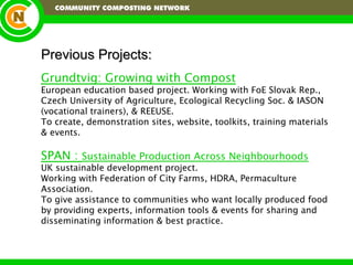 Previous Projects: Grundtvig: Growing with Compost European education based project. Working with FoE Slovak Rep., Czech University of Agriculture, Ecological Recycling Soc. & IASON (vocational trainers), & REEUSE. To create, demonstration sites, website, toolkits, training materials & events. SPAN :  Sustainable Production Across Neighbourhoods UK sustainable development project. Working with Federation of City Farms, HDRA, Permaculture Association. To give assistance to communities who want locally produced food by providing experts, information tools & events for sharing and disseminating information & best practice. 