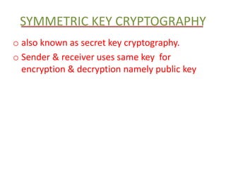 SYMMETRIC KEY CRYPTOGRAPHY 
o also known as secret key cryptography. 
o Sender & receiver uses same key for 
encryption & decryption namely public key 
 