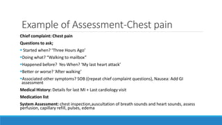 Example of Assessment-Chest pain
Chief complaint: Chest pain
Questions to ask;
 Started when? ‘Three Hours Ago’
Doing what? “Walking to mailbox”
Happened before? Yes-When? ‘My last heart attack’
Better or worse? ‘After walking’
Associated other symptoms? SOB ((repeat chief complaint questions), Nausea: Add GI
assessment
Medical History: Details for last MI + Last cardiology visit
Medication list
System Assessment: chest inspection,auscultation of breath sounds and heart sounds, assess
perfusion, capillary refill, pulses, edema
 