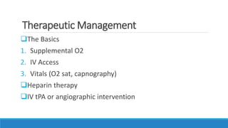 Therapeutic Management
The Basics
1. Supplemental O2
2. IV Access
3. Vitals (O2 sat, capnography)
Heparin therapy
IV tPA or angiographic intervention
 