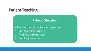 Patient Teaching
Patient Education
• Explain the risk factors and symptoms.
• Tips for preventing PE:
1. Mobility during travel
2. Smoking cessation
 