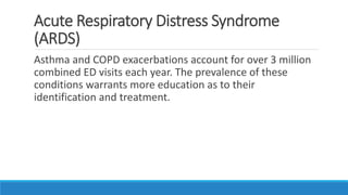 Acute Respiratory Distress Syndrome
(ARDS)
Asthma and COPD exacerbations account for over 3 million
combined ED visits each year. The prevalence of these
conditions warrants more education as to their
identification and treatment.
 