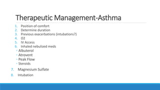 Therapeutic Management-Asthma
1. Position of comfort
2. Determine duration
3. Previous exacerbations (intubations?)
4. O2
5. IV Access
6. Inhaled nebulized meds
◦ Albuterol
◦ Atrovent
◦ Peak Flow
◦ Steroids
7. Magnesium Sulfate
8. Intubation
 