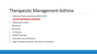 Therapeutic Management-Asthma
1. Monitor Pulse oximetry (90%-92%)
NEVER WITHHOLD OXYGEN
2. Nebulized meds
◦ Albuterol
◦ Atrovent
3. IV Access
4. BiPAP Therapy
5. Steroids and antibiotics
6. High Fowlers position, Position of comfort
 