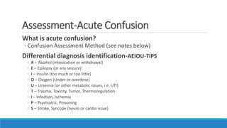 Assessment-Acute Confusion
What is acute confusion?
◦ Confusion Assessment Method (see notes below)
Differential diagnosis identification-AEIOU-TIPS
◦ A – Alcohol (intoxication or withdrawal)
◦ E – Epilepsy (or any seizure)
◦ I – Insulin (too much or too little)
◦ O – Oxygen (Under or overdose)
◦ U – Uraemia (or other metabolic issues, i.e. UTI)
◦ T – Trauma, Toxicity, Tumor, Thermoregulation
◦ I – Infection, Ischemia
◦ P – Psychiatric, Poisoning
◦ S – Stroke, Syncope (neuro or cardio issue)
 