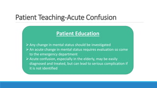 Patient Teaching-Acute Confusion
Patient Education
Any change in mental status should be investigated
An acute change in mental status requires evaluation so come
to the emergency department
Acute confusion, especially in the elderly, may be easily
diagnosed and treated, but can lead to serious complication if
it is not identified
 