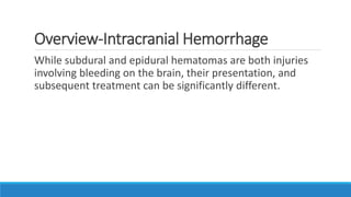 Overview-Intracranial Hemorrhage
While subdural and epidural hematomas are both injuries
involving bleeding on the brain, their presentation, and
subsequent treatment can be significantly different.
 