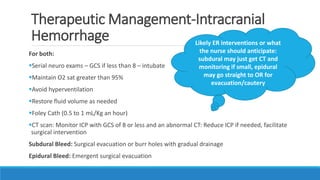 Therapeutic Management-Intracranial
Hemorrhage
For both:
Serial neuro exams – GCS if less than 8 – intubate
Maintain O2 sat greater than 95%
Avoid hyperventilation
Restore fluid volume as needed
Foley Cath (0.5 to 1 mL/Kg an hour)
CT scan: Monitor ICP with GCS of 8 or less and an abnormal CT: Reduce ICP if needed, facilitate
surgical intervention
Subdural Bleed: Surgical evacuation or burr holes with gradual drainage
Epidural Bleed: Emergent surgical evacuation
Likely ER interventions or what
the nurse should anticipate:
subdural may just get CT and
monitoring if small, epidural
may go straight to OR for
evacuation/cautery
 