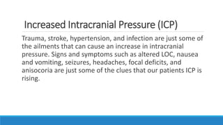 Increased Intracranial Pressure (ICP)
Trauma, stroke, hypertension, and infection are just some of
the ailments that can cause an increase in intracranial
pressure. Signs and symptoms such as altered LOC, nausea
and vomiting, seizures, headaches, focal deficits, and
anisocoria are just some of the clues that our patients ICP is
rising.
 