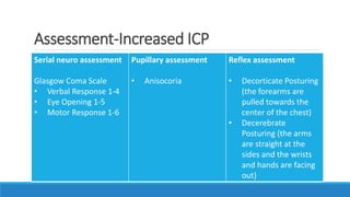 Assessment-Increased ICP
Serial neuro assessment
Glasgow Coma Scale
• Verbal Response 1-4
• Eye Opening 1-5
• Motor Response 1-6
Pupillary assessment
• Anisocoria
Reflex assessment
• Decorticate Posturing
(the forearms are
pulled towards the
center of the chest)
• Decerebrate
Posturing (the arms
are straight at the
sides and the wrists
and hands are facing
out)
 