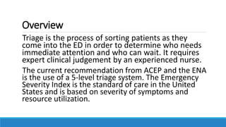 Overview
Triage is the process of sorting patients as they
come into the ED in order to determine who needs
immediate attention and who can wait. It requires
expert clinical judgement by an experienced nurse.
The current recommendation from ACEP and the ENA
is the use of a 5-level triage system. The Emergency
Severity Index is the standard of care in the United
States and is based on severity of symptoms and
resource utilization.
 