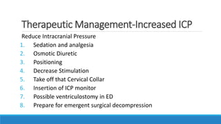 Therapeutic Management-Increased ICP
Reduce Intracranial Pressure
1. Sedation and analgesia
2. Osmotic Diuretic
3. Positioning
4. Decrease Stimulation
5. Take off that Cervical Collar
6. Insertion of ICP monitor
7. Possible ventriculostomy in ED
8. Prepare for emergent surgical decompression
 