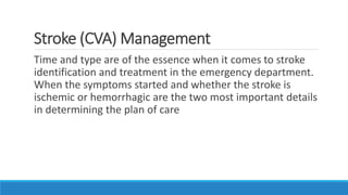 Stroke (CVA) Management
Time and type are of the essence when it comes to stroke
identification and treatment in the emergency department.
When the symptoms started and whether the stroke is
ischemic or hemorrhagic are the two most important details
in determining the plan of care
 