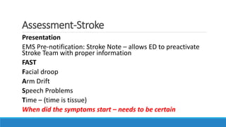 Assessment-Stroke
Presentation
EMS Pre-notification: Stroke Note – allows ED to preactivate
Stroke Team with proper information
FAST
Facial droop
Arm Drift
Speech Problems
Time – (time is tissue)
When did the symptoms start – needs to be certain
 