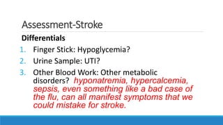 Assessment-Stroke
Differentials
1. Finger Stick: Hypoglycemia?
2. Urine Sample: UTI?
3. Other Blood Work: Other metabolic
disorders? hyponatremia, hypercalcemia,
sepsis, even something like a bad case of
the flu, can all manifest symptoms that we
could mistake for stroke.
 