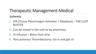 Therapeutic Management-Medical
Ischemic
1. tPA (Tissue Plasminogen Activator / Alteplase) – THE CLOT
BUSTER
2. Can be mixed in the unit or by pharmacy
3. IV infusion – Bolus then drip
4. Percutaneous Thrombectomy: Go in and get it!
 