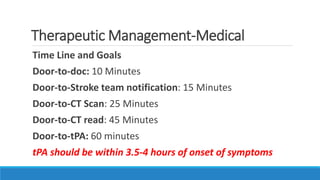 Therapeutic Management-Medical
Time Line and Goals
Door-to-doc: 10 Minutes
Door-to-Stroke team notification: 15 Minutes
Door-to-CT Scan: 25 Minutes
Door-to-CT read: 45 Minutes
Door-to-tPA: 60 minutes
tPA should be within 3.5-4 hours of onset of symptoms
 
