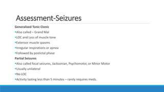 Assessment-Seizures
Generalized Tonic Clonic
Also called – Grand Mal
LOC and Loss of muscle tone
Extensor muscle spasms
Irregular respirations or apnea
Followed by postictal phase
Partial Seizures
Also called focal seizures, Jacksonian, Psychomotor, or Minor Motor
Usually unilateral
No LOC
Activity lasting less than 5 minutes – rarely requires meds.
 