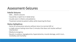 Assessment-Seizures
Febrile Seizures
◦ AKA…..febrile seizures
◦ Caused by a rapid rise in body temp
◦ Usually seen in infants and pediatrics
◦ Treatment aimed at patient safety while lowering the fever
Status Epilepticus
◦ Series of consecutive seizures without return to normal LOC or
◦ a single seizure lasting more than 5 minutes that does not resolve without
intervention
◦ Medical emergency
◦ Results in acidosis, hypoglycemia, hypercalcemia, muscle damage, and in turn,
morbidity and mortality.
 
