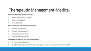 Therapeutic Management-Medical
Benzodiazepines (Stop the seizure)
1. Ativan (Lorazepam) – 2mg IV
2. Valium (Diazepam)
3. Phenobarbital
Anticonvulsants (Prevent more seizures)
1. Dilantin (Phenytoin)
2. Cerebyx (Fosphenytoin)
3. Keppra (Levetiracetam)
4. Metabolic replacements
50% dextrose water (D50) (see notes below)
1. To correct hypoglycemia
2. Give 50-100mg thiamine IV to alcoholics prior to D50 to prevent Wernicke-Korsakoff.
 