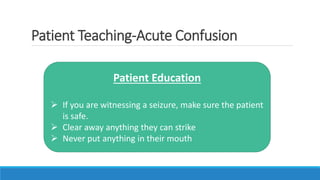 Patient Teaching-Acute Confusion
Patient Education
 If you are witnessing a seizure, make sure the patient
is safe.
 Clear away anything they can strike
 Never put anything in their mouth
 