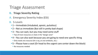 Triage Assessment
II. Triage Severity Rating
A. Emergency Severity Index (ESI)
B. 5-Levels
1 – Immediate (Intubated, apneic, pulseless)
2 – Not as immediate (But still in pretty bad shape)
3 – You can wait, but you may need some stuff
 Two of more resources or vitals in the “danger zone”
4 – You can also wait because you are going to need one specific thing
 Only needs one resource (An x-ray, an oral antibiotic, etc.)
5 – Please have a seat (Or head to the urgent care center down the block)
 No resources needed
 