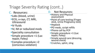 Triage Severity Rating (cont..)
C. Resources:
Labs (blood, urine)
ECG, x-rays, CT, MRI,
Ultrasound
IV fluids
IV, IM or nebulized meds
Speciality consultation
Simple procedure =1 (Lac
repair, Foley)
Complex procedure =2
(conscious sedation)
D. Not Resources:
History and Physical
assessment
Point of care testing (Finger
stick, Urine Pregnancy test)
Heplock
PO meds, script refills
Phone call by PCP
Simple procedure =1 (Lac
repair, Foley)
Simple wound care (dressing,
wound check)
Crutches, splint, sling
 
