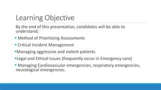 Learning Objective
By the end of this presentation, candidates will be able to
understand;
 Method of Prioritizing Assessments
 Critical Incident Management
Managing aggressive and violent patients
Legal and Ethical issues (frequently occur in Emergency care)
 Managing Cardiovascular emergencies, respiratory emergencies,
neurological emergencies.
 