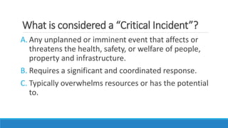 What is considered a “Critical Incident”?
A. Any unplanned or imminent event that affects or
threatens the health, safety, or welfare of people,
property and infrastructure.
B. Requires a significant and coordinated response.
C. Typically overwhelms resources or has the potential
to.
 