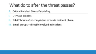 What do to after the threat passes?
A. Critical Incident Stress Debriefing
I. 7-Phase process
II. 24-72 hours after completion of acute incident phase
III. Small groups – directly involved in incident
 