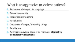 What is an aggressive or violent patient?
A. Profane or disrespectful language
B. Sexual comments
C. Inappropriate touching
D. Racial jokes
E. Outbursts of anger / throwing things
F. Retaliation
G. Aggressive physical contact or restraint: Medical vs
behavioral vs situational
 