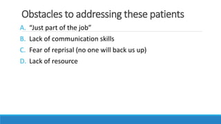 Obstacles to addressing these patients
A. “Just part of the job”
B. Lack of communication skills
C. Fear of reprisal (no one will back us up)
D. Lack of resource
 