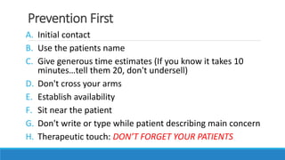 Prevention First
A. Initial contact
B. Use the patients name
C. Give generous time estimates (If you know it takes 10
minutes…tell them 20, don't undersell)
D. Don't cross your arms
E. Establish availability
F. Sit near the patient
G. Don't write or type while patient describing main concern
H. Therapeutic touch: DON’T FORGET YOUR PATIENTS
 