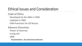 Ethical Issues and Consideration
Code of Ethics
◦ Developed by the ANA in 1950
◦ Updated in 2001
◦ ENA Provisions for ED Nurses
Advance Directives
◦ Power of attorney
◦ Living will
◦ DNR
◦ Documentation – Act until proven otherwise
 