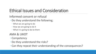 Ethical Issues and Consideration
Informed consent or refusal
◦Do they understand the following;
◦ What we are going to do
◦ How we are going to do it
◦ What it is going to do to them
AMA & LWOT
◦Competency
◦Do they understand the risks?
◦Can they repeat their understanding of the consequences?
 