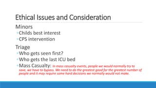 Ethical Issues and Consideration
Minors
◦Childs best interest
◦CPS intervention
Triage
◦Who gets seen first?
◦Who gets the last ICU bed
◦Mass Casualty: In mass casualty events, people we would normally try to
save, we have to bypass. We need to do the greatest good for the greatest number of
people and it may require some hard decisions we normally would not make.
 