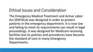 Ethical Issues and Consideration
The Emergency Medical Treatment and Active Labor
Act (EMTALA) was designed in order to protect
patients in the emergency department. It is now law
and failing to meet its requirements can result in legal
proceedings. It was designed for Medicare receiving
facilities but its policies and procedures have become
the standard of care in many Emergency
Departments.
 