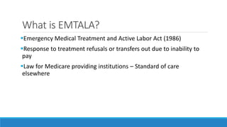 What is EMTALA?
Emergency Medical Treatment and Active Labor Act (1986)
Response to treatment refusals or transfers out due to inability to
pay
Law for Medicare providing institutions – Standard of care
elsewhere
 