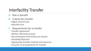 Interfacility Transfer
A. Risk vs benefit
B. Criteria for transfer
◦ Higher level of care
◦ Specialty care
C. Requirements for a transfer
◦ Transfer agreement
◦ Written informed consent
◦ Documentation that facility can receive
◦ Accepting Physician
◦ Appropriate transfer method and resources
◦ Inclusion of all paperwork for transfer
 
