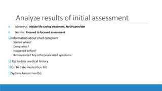 Analyze results of initial assessment
A. Abnormal: Initiate life saving treatment, Notify provider
B. Normal: Proceed to focused assessment
Information about chief complaint
◦ Started when?
◦ Doing what?
◦ Happened before?
◦ Better/worse? Any other/associated symptoms
 Up to date medical history
Up to date medication list
System Assessment(s)
 