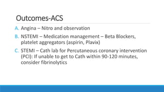 Outcomes-ACS
A. Angina – Nitro and observation
B. NSTEMI – Medication management – Beta Blockers,
platelet aggregators (aspirin, Plavix)
C. STEMI – Cath lab for Percutaneous coronary intervention
(PCI): If unable to get to Cath within 90-120 minutes,
consider fibrinolytics
 