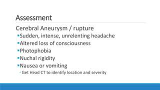 Assessment
Cerebral Aneurysm / rupture
Sudden, intense, unrelenting headache
Altered loss of consciousness
Photophobia
Nuchal rigidity
Nausea or vomiting
◦ Get Head CT to identify location and severity
 
