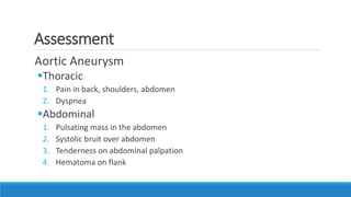 Assessment
Aortic Aneurysm
Thoracic
1. Pain in back, shoulders, abdomen
2. Dyspnea
Abdominal
1. Pulsating mass in the abdomen
2. Systolic bruit over abdomen
3. Tenderness on abdominal palpation
4. Hematoma on flank
 